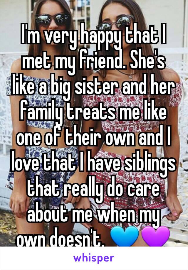 I'm very happy that I met my friend. She's like a big sister and her family treats me like one of their own and I love that I have siblings that really do care about me when my own doesn't. 💙💜