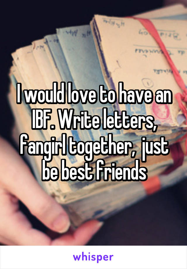 I would love to have an IBF. Write letters, fangirl together,  just be best friends