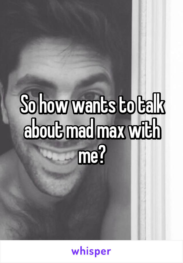 So how wants to talk about mad max with me?