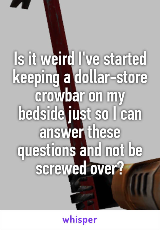 Is it weird I've started keeping a dollar-store crowbar on my bedside just so I can answer these questions and not be screwed over?