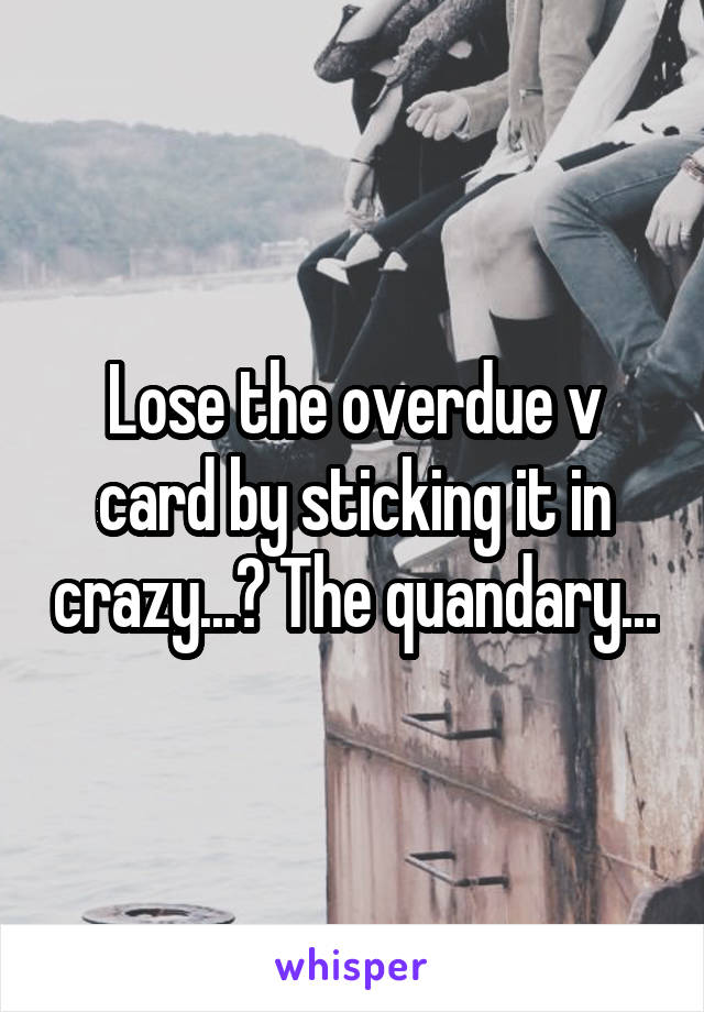 Lose the overdue v card by sticking it in crazy...? The quandary...