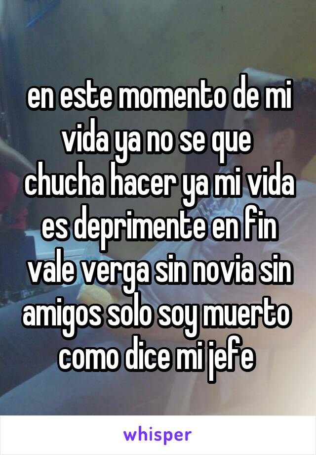 en este momento de mi vida ya no se que  chucha hacer ya mi vida es deprimente en fin vale verga sin novia sin amigos solo soy muerto  como dice mi jefe 