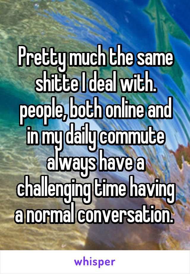 Pretty much the same shitte I deal with. people, both online and in my daily commute always have a challenging time having a normal conversation. 