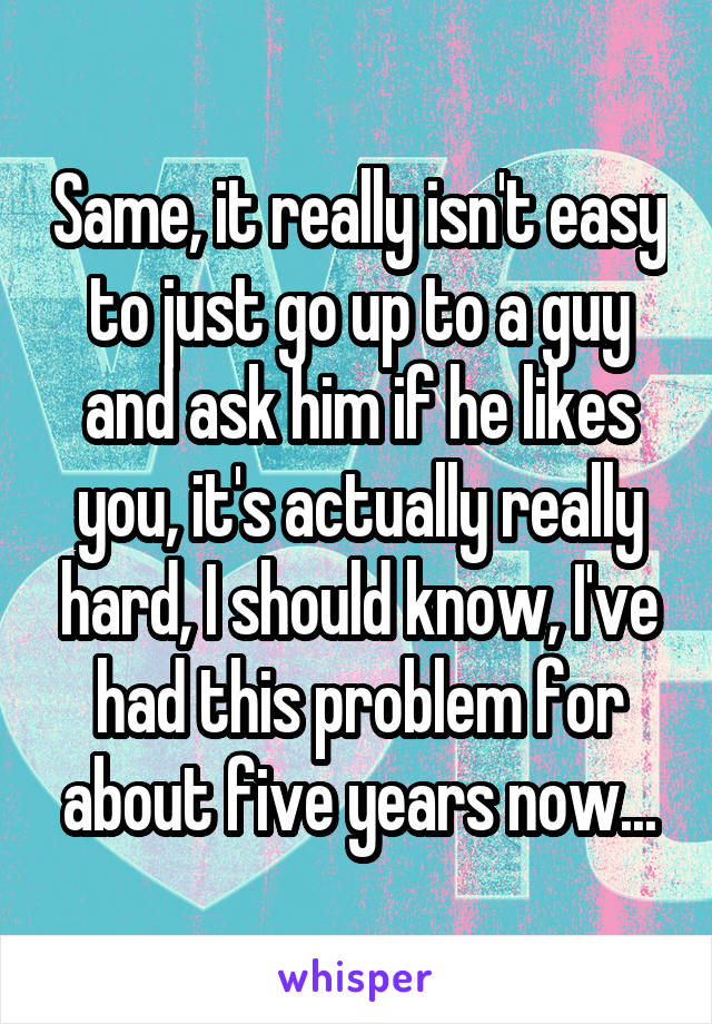 Same, it really isn't easy to just go up to a guy and ask him if he likes you, it's actually really hard, I should know, I've had this problem for about five years now...