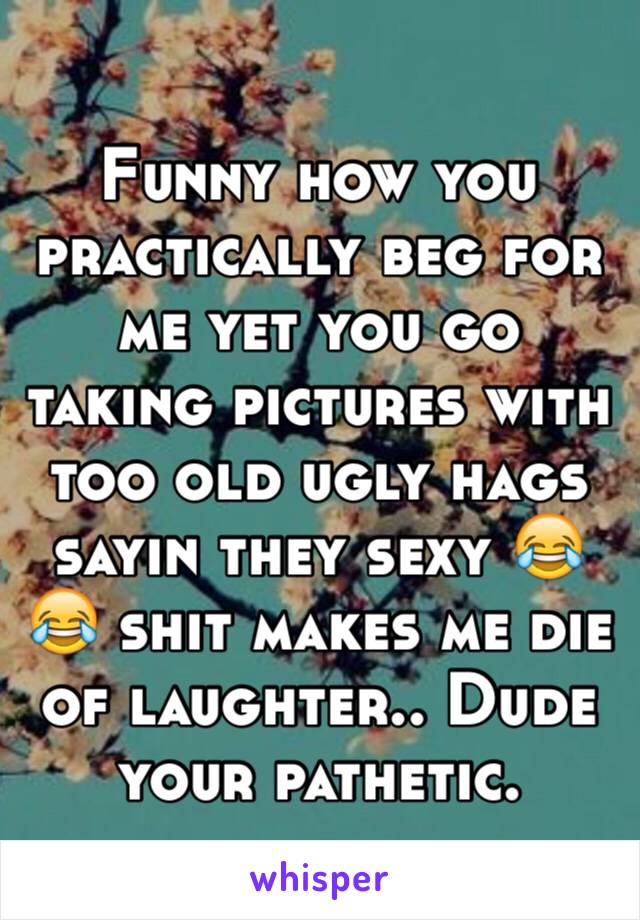 Funny how you practically beg for me yet you go taking pictures with too old ugly hags  sayin they sexy 😂😂 shit makes me die of laughter.. Dude your pathetic. 