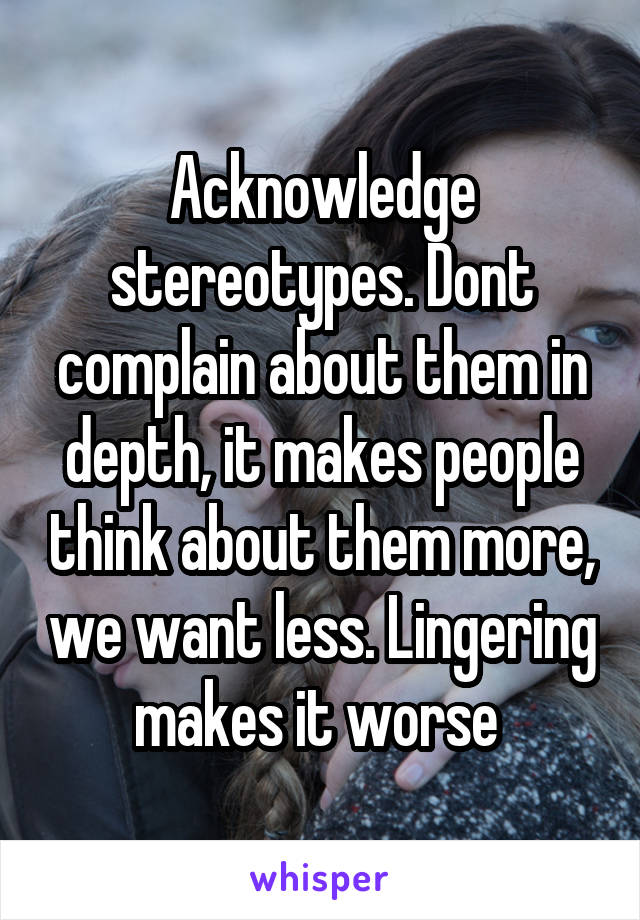 Acknowledge stereotypes. Dont complain about them in depth, it makes people think about them more, we want less. Lingering makes it worse 