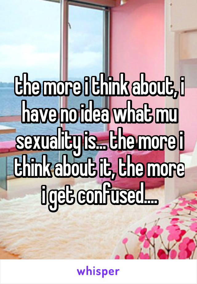 the more i think about, i have no idea what mu sexuality is... the more i think about it, the more i get confused....