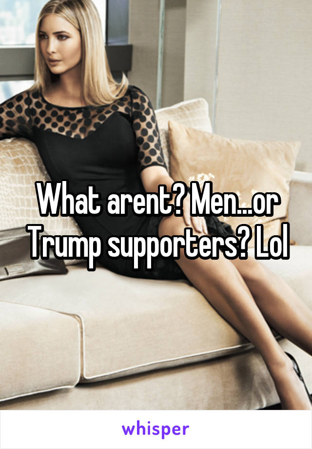 What arent? Men...or Trump supporters? Lol