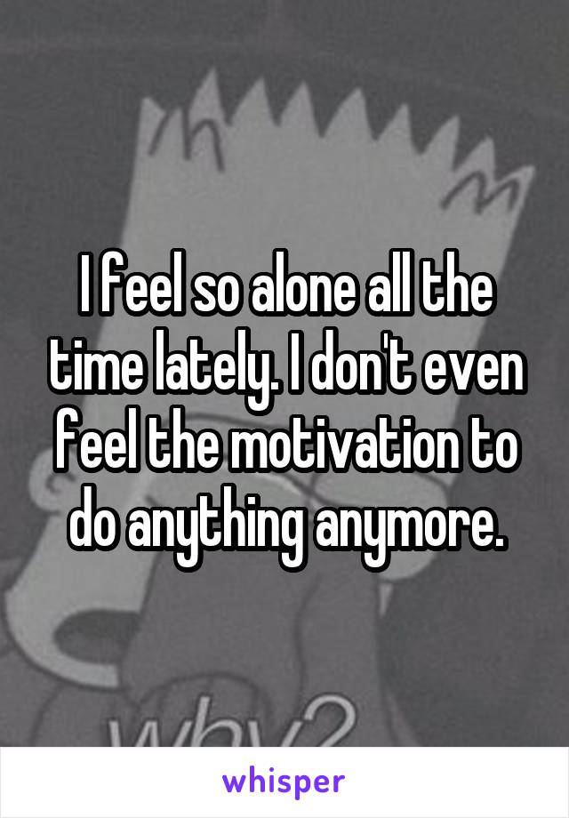 I feel so alone all the time lately. I don't even feel the motivation to do anything anymore.