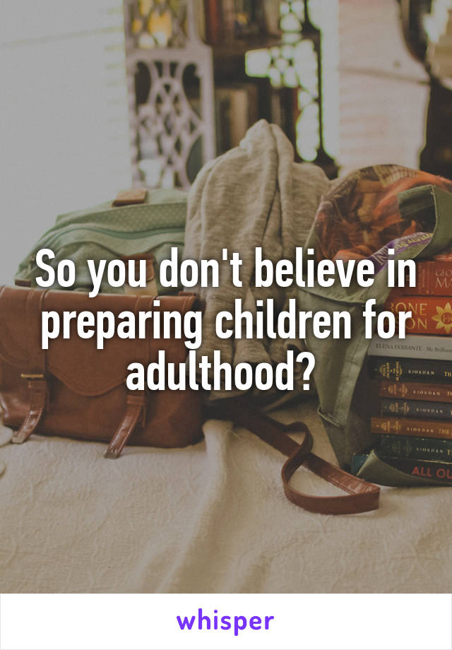So you don't believe in preparing children for adulthood? 