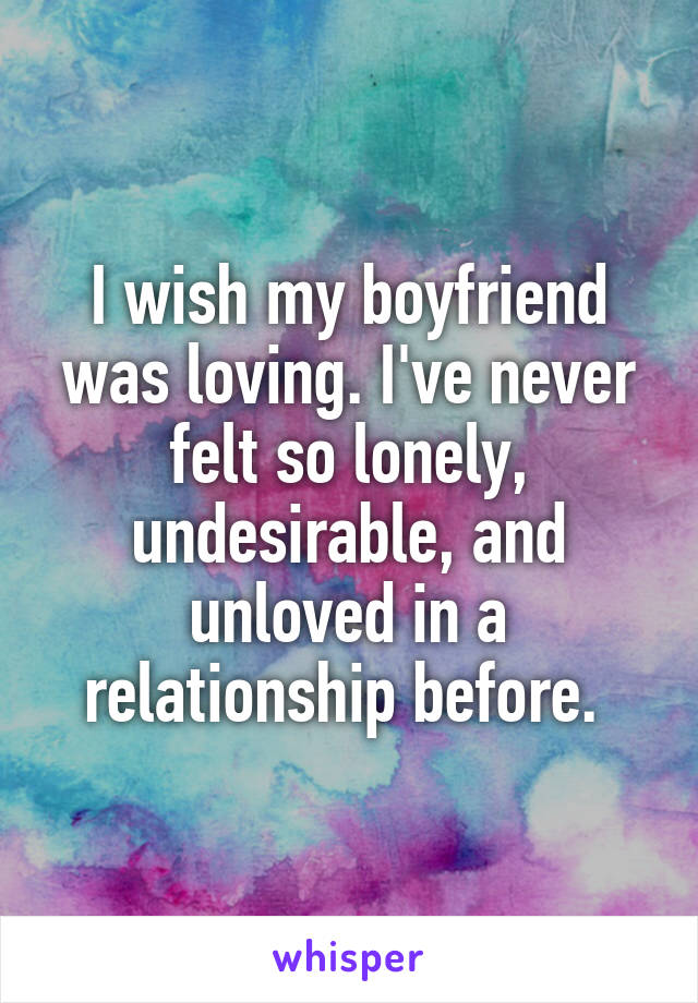 I wish my boyfriend was loving. I've never felt so lonely, undesirable, and unloved in a relationship before. 