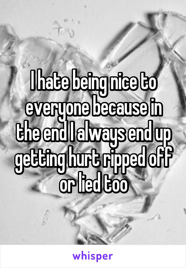 I hate being nice to everyone because in the end I always end up getting hurt ripped off or lied too