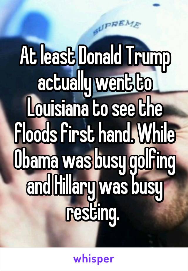 At least Donald Trump actually went to Louisiana to see the floods first hand. While Obama was busy golfing and Hillary was busy resting. 