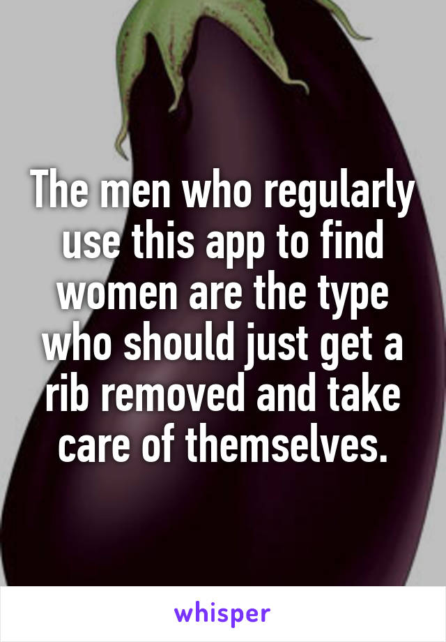 The men who regularly use this app to find women are the type who should just get a rib removed and take care of themselves.