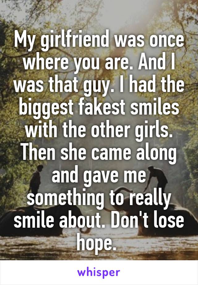 My girlfriend was once where you are. And I was that guy. I had the biggest fakest smiles with the other girls. Then she came along and gave me something to really smile about. Don't lose hope. 