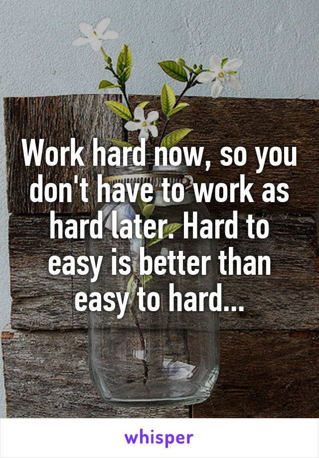 Work hard now, so you don't have to work as hard later. Hard to easy is better than easy to hard...