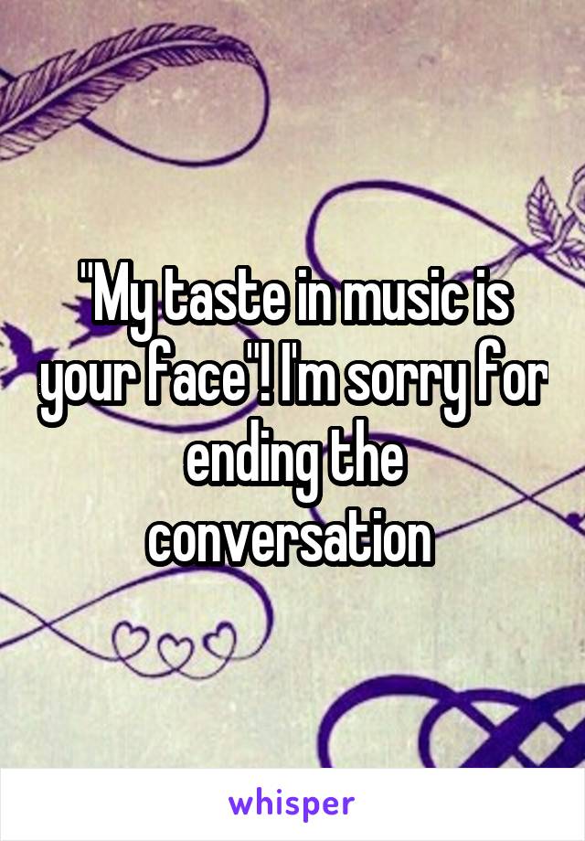 "My taste in music is your face"! I'm sorry for ending the conversation 