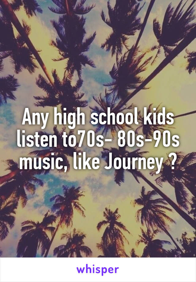 Any high school kids listen to70s- 80s-90s music, like Journey ?