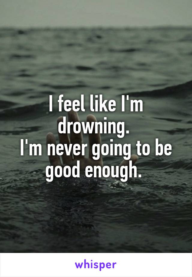 I feel like I'm drowning. 
I'm never going to be good enough. 