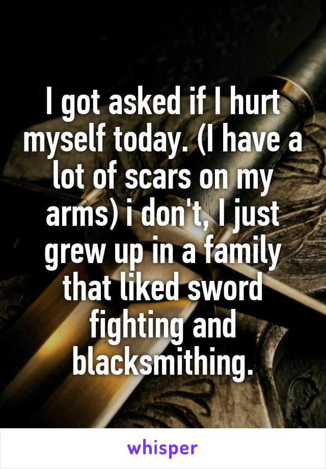 I got asked if I hurt myself today. (I have a lot of scars on my arms) i don't, I just grew up in a family that liked sword fighting and blacksmithing.