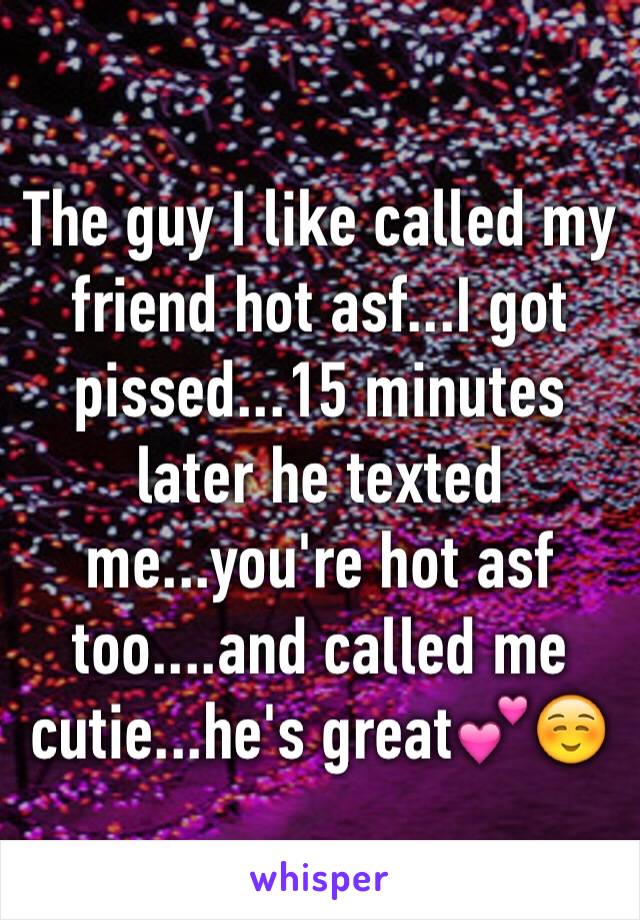 The guy I like called my friend hot asf...I got pissed...15 minutes later he texted me...you're hot asf too....and called me cutie...he's great💕☺️