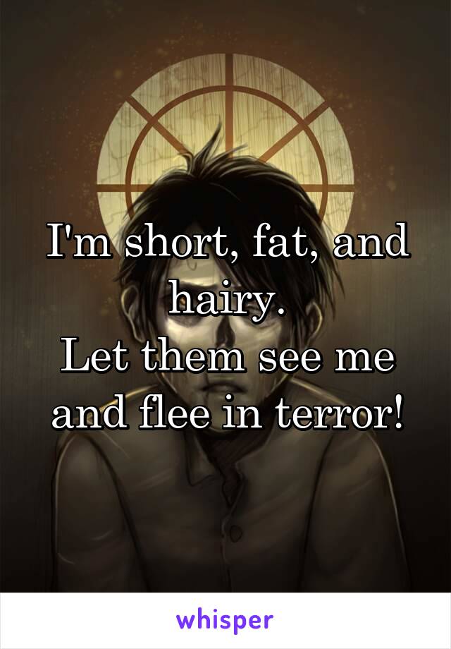 I'm short, fat, and hairy.
Let them see me and flee in terror!