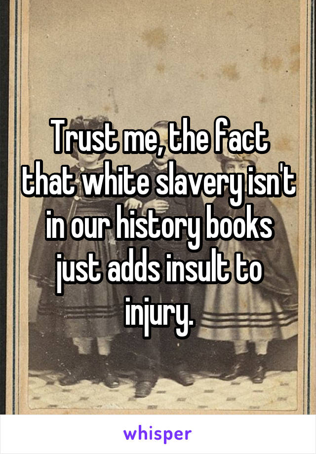 Trust me, the fact that white slavery isn't in our history books just adds insult to injury.