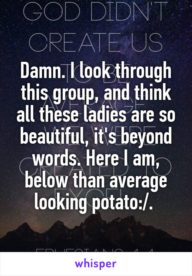 Damn. I look through this group, and think all these ladies are so beautiful, it's beyond words. Here I am, below than average looking potato:/. 