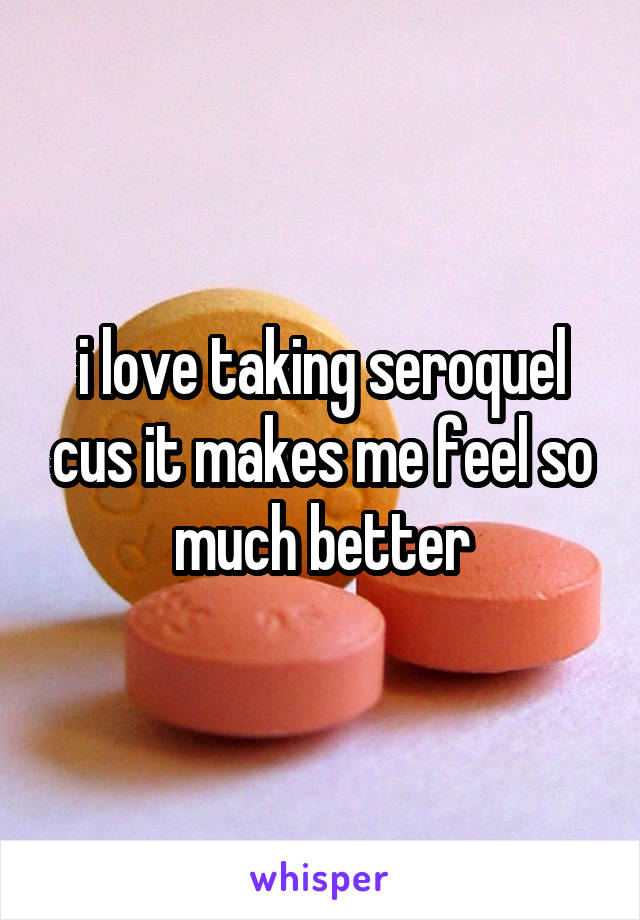 i love taking seroquel cus it makes me feel so much better