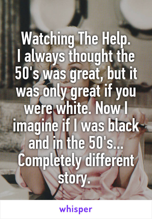 Watching The Help.
I always thought the 50's was great, but it was only great if you were white. Now I imagine if I was black and in the 50's... Completely different story. 