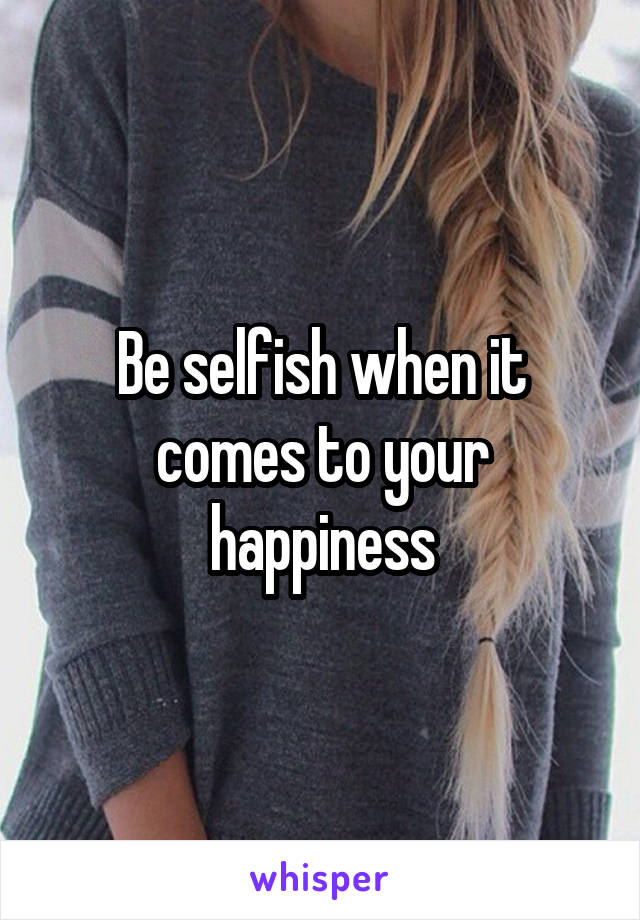 Be selfish when it comes to your happiness