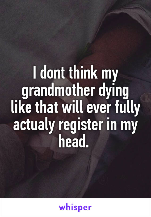 I dont think my grandmother dying like that will ever fully actualy register in my head. 