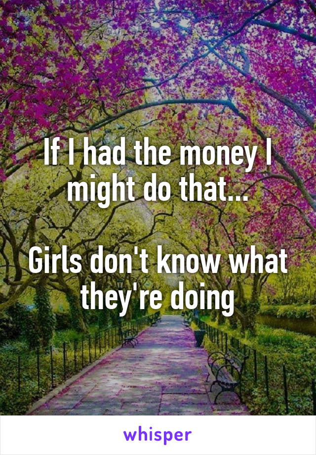 If I had the money I might do that...

Girls don't know what they're doing