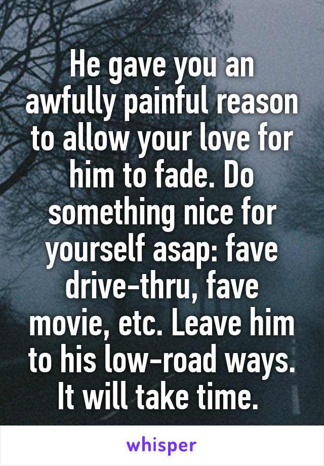 He gave you an awfully painful reason to allow your love for him to fade. Do something nice for yourself asap: fave drive-thru, fave movie, etc. Leave him to his low-road ways. It will take time. 