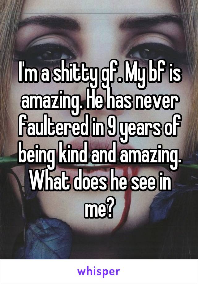 I'm a shitty gf. My bf is amazing. He has never faultered in 9 years of being kind and amazing. What does he see in me?