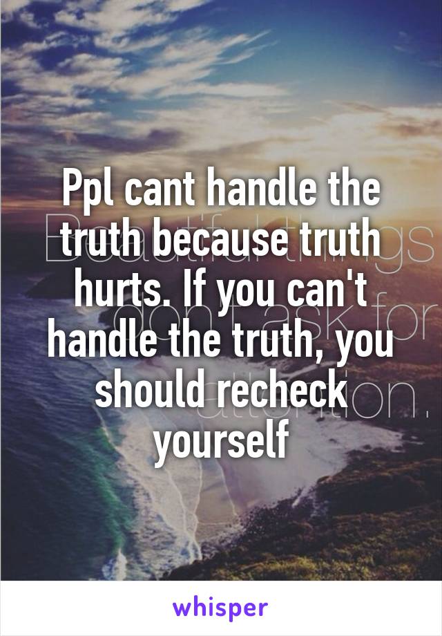 Ppl cant handle the truth because truth hurts. If you can't handle the truth, you should recheck yourself