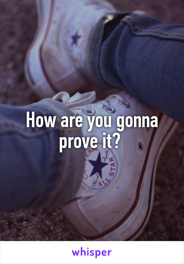 How are you gonna prove it? 