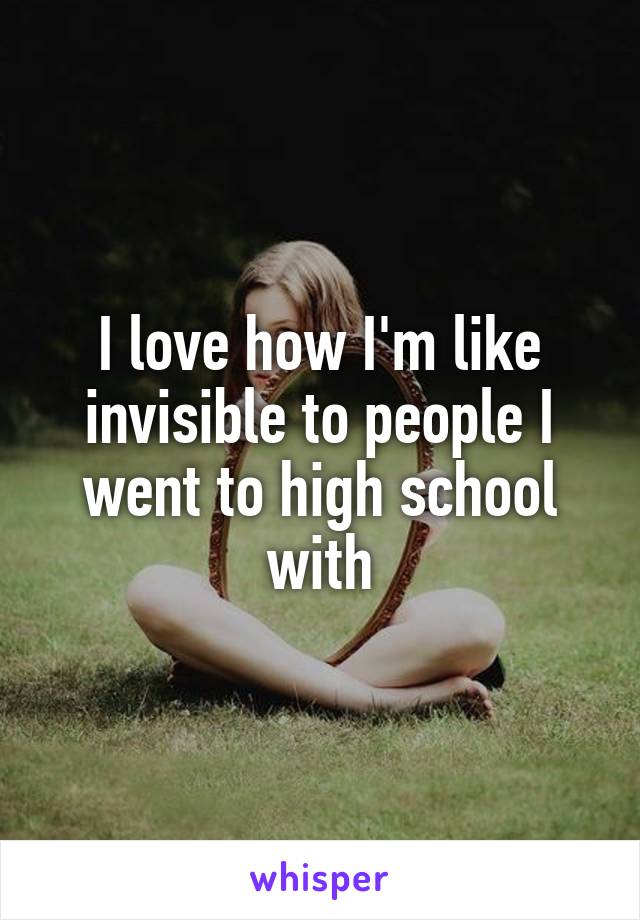 I love how I'm like invisible to people I went to high school with