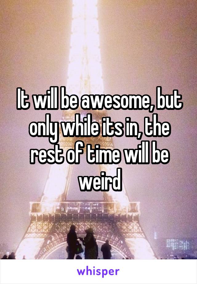 It will be awesome, but only while its in, the rest of time will be weird