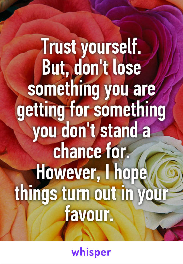 Trust yourself.
But, don't lose something you are getting for something you don't stand a chance for.
However, I hope things turn out in your favour. 