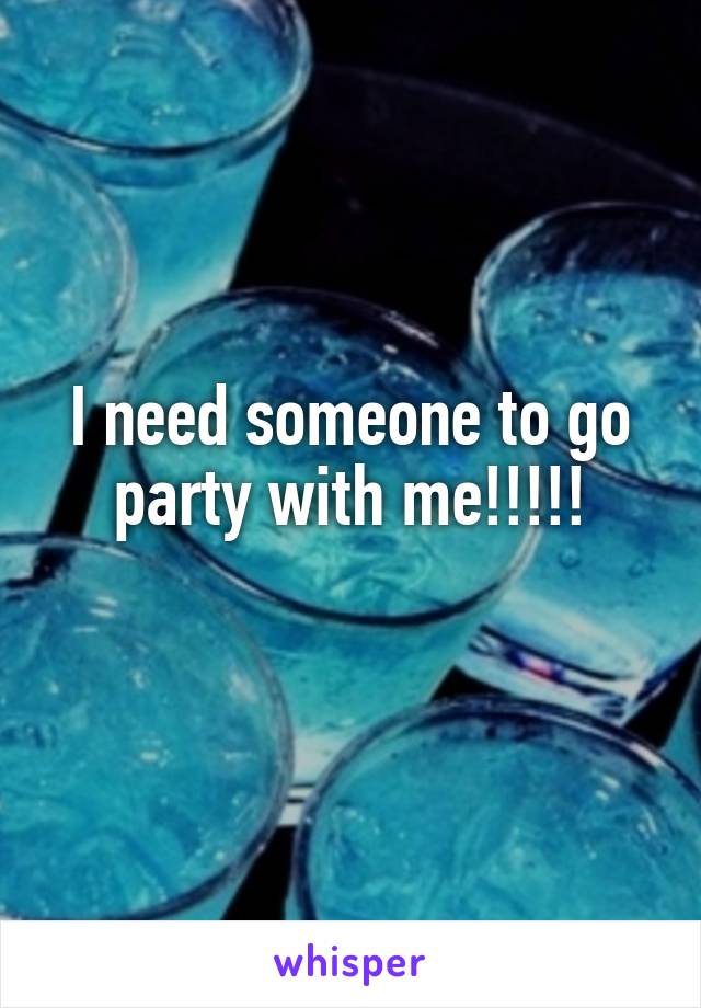 I need someone to go party with me!!!!!
