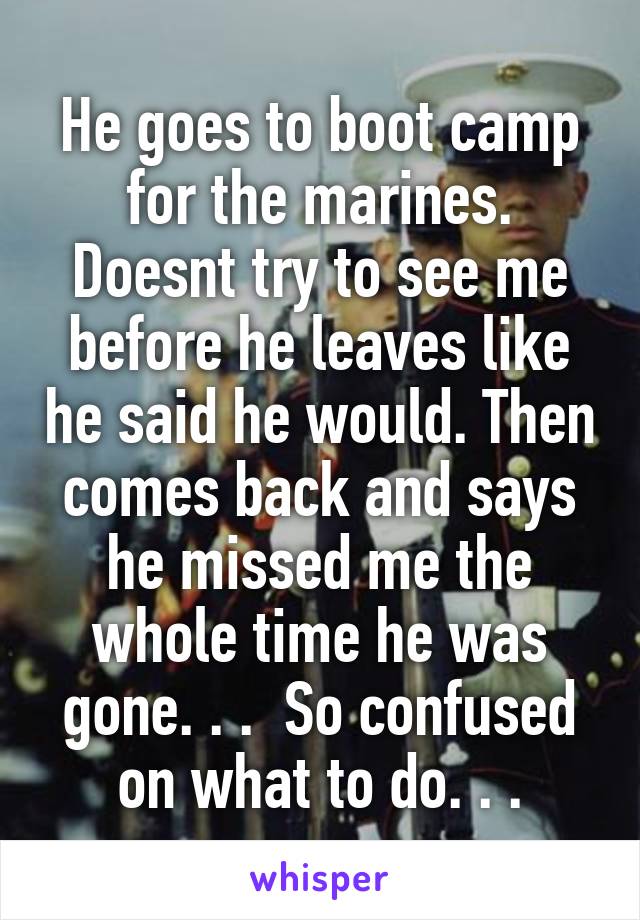 He goes to boot camp for the marines. Doesnt try to see me before he leaves like he said he would. Then comes back and says he missed me the whole time he was gone. . .  So confused on what to do. . .