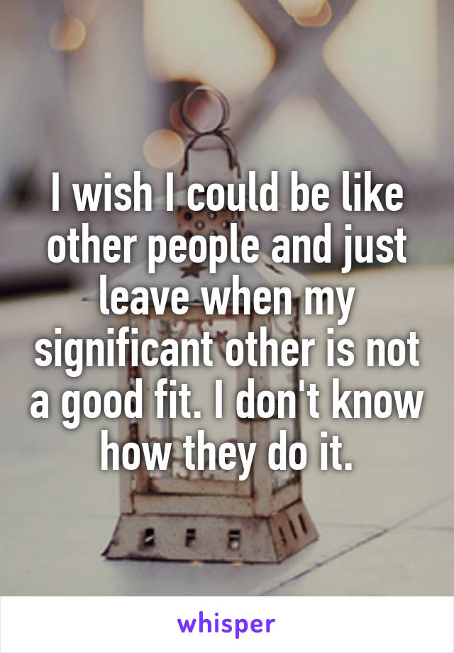 I wish I could be like other people and just leave when my significant other is not a good fit. I don't know how they do it.