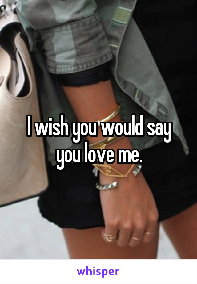 I wish you would say you love me.