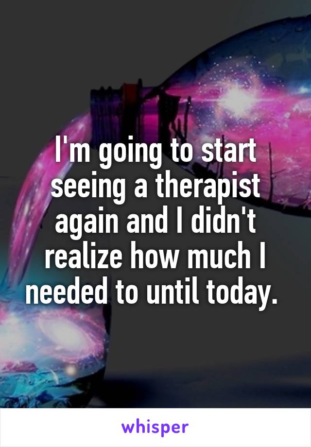 I'm going to start seeing a therapist again and I didn't realize how much I needed to until today. 