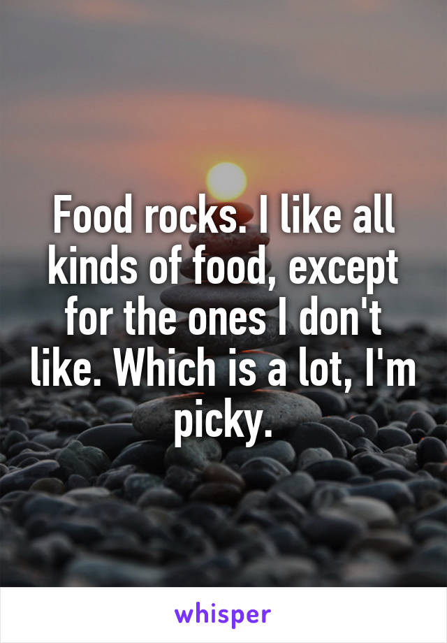 Food rocks. I like all kinds of food, except for the ones I don't like. Which is a lot, I'm picky.