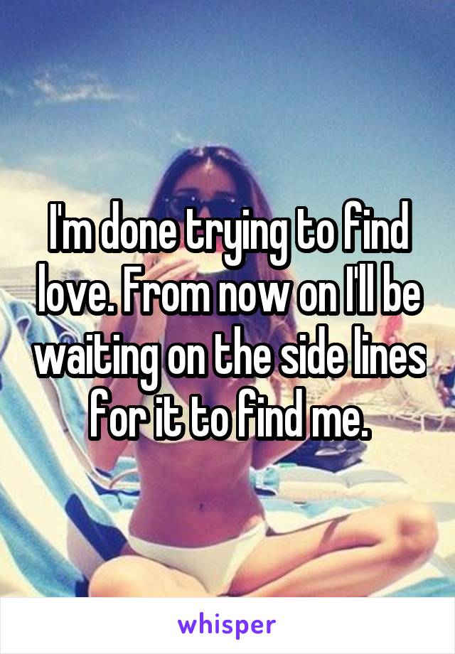 I'm done trying to find love. From now on I'll be waiting on the side lines for it to find me.