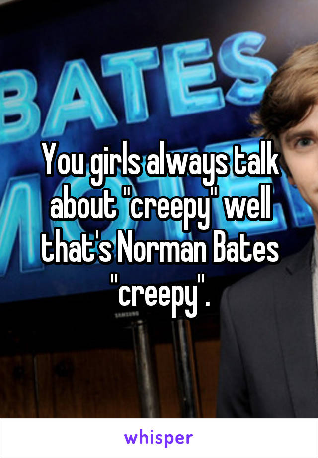 You girls always talk about "creepy" well that's Norman Bates "creepy".