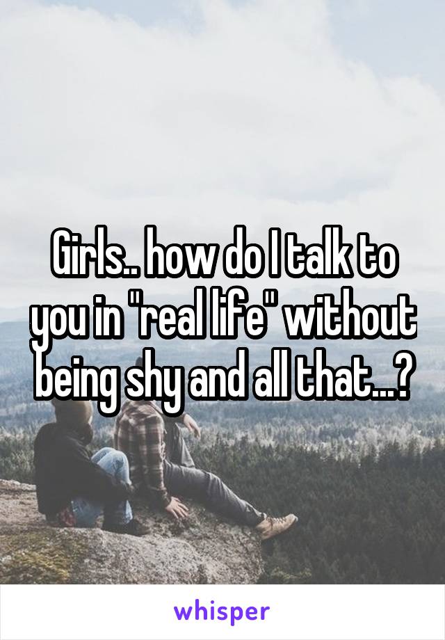 Girls.. how do I talk to you in "real life" without being shy and all that...?