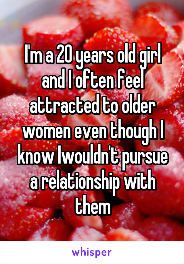 I'm a 20 years old girl and I often feel attracted to older women even though I know Iwouldn't pursue a relationship with them